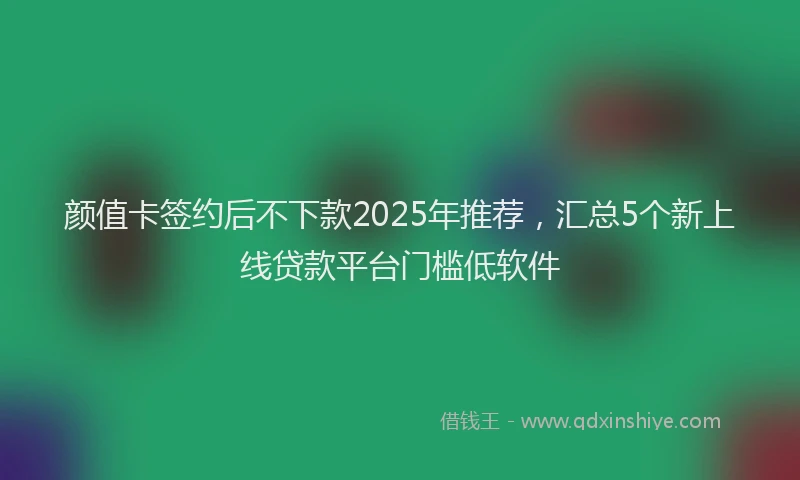 颜值卡签约后不下款2025年推荐，汇总5个新上线贷款平台门槛低软件