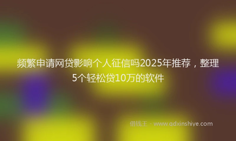 频繁申请网贷影响个人征信吗2025年推荐，整理5个轻松贷10万的软件