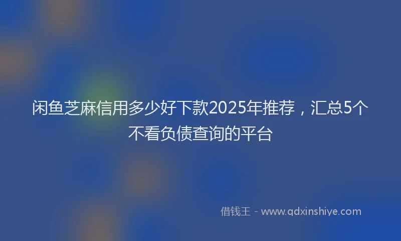 闲鱼芝麻信用多少好下款2025年推荐，汇总5个不看负债查询的平台