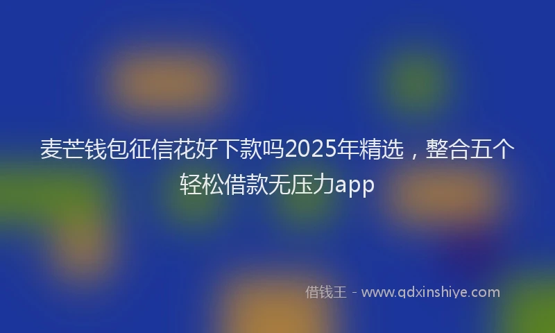 麦芒钱包征信花好下款吗2025年精选，整合五个轻松借款无压力app