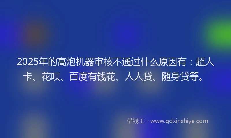 2025年的高炮机器审核不通过什么原因有：超人卡、花呗、百度有钱花、人人贷、随身贷等。