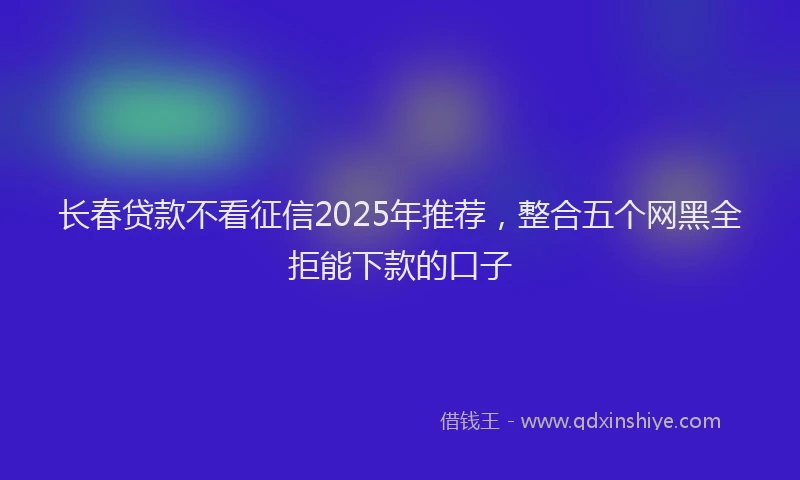 长春贷款不看征信2025年推荐，整合五个网黑全拒能下款的口子