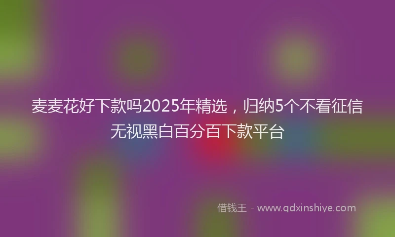 麦麦花好下款吗2025年精选，归纳5个不看征信无视黑白百分百下款平台