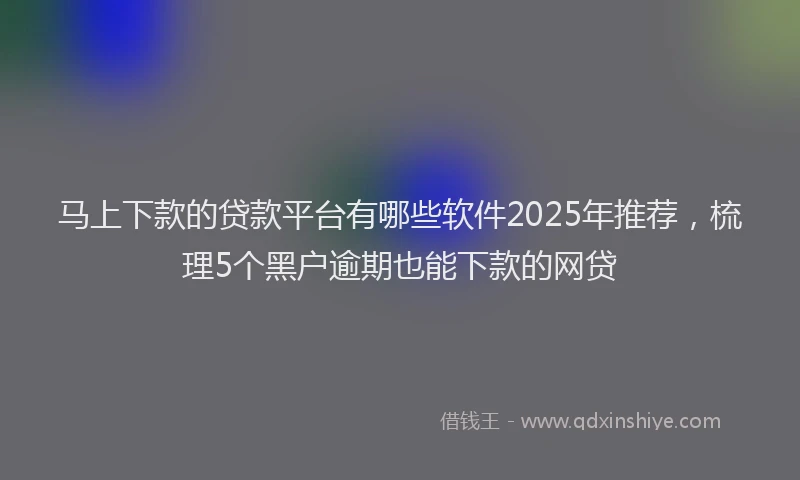 马上下款的贷款平台有哪些软件2025年推荐，梳理5个黑户逾期也能下款的网贷