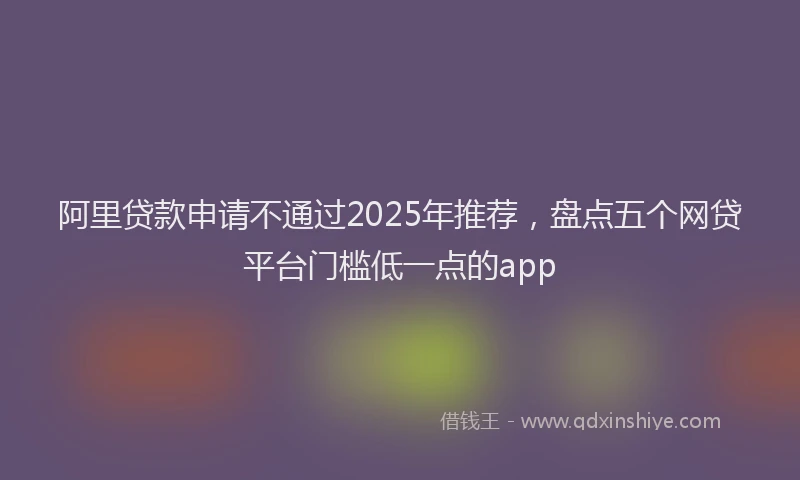 阿里贷款申请不通过2025年推荐，盘点五个网贷平台门槛低一点的app