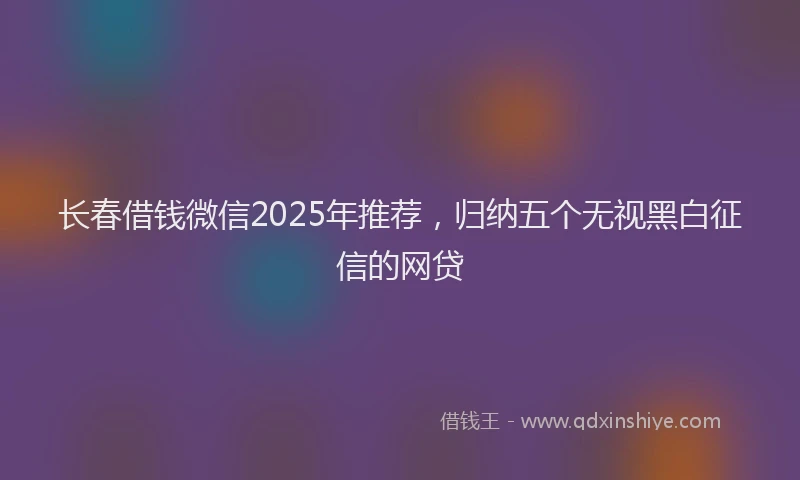 长春借钱微信2025年推荐，归纳五个无视黑白征信的网贷