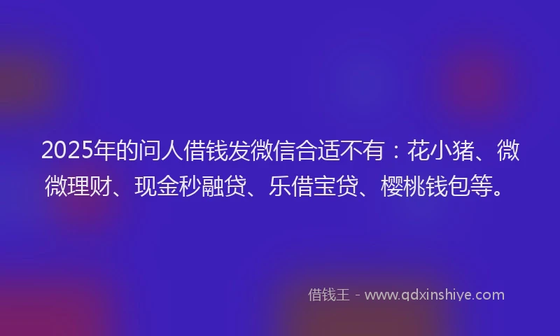 2025年的问人借钱发微信合适不有：花小猪、微微理财、现金秒融贷、乐借宝贷、樱桃钱包等。