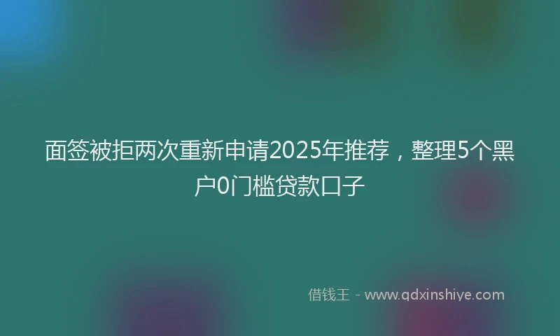 面签被拒两次重新申请2025年推荐，整理5个黑户0门槛贷款口子