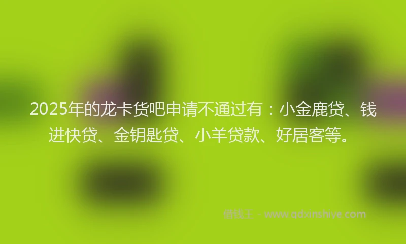 2025年的龙卡货吧申请不通过有:小金鹿贷、钱进快贷、金钥匙贷、小羊贷款、好居客等。