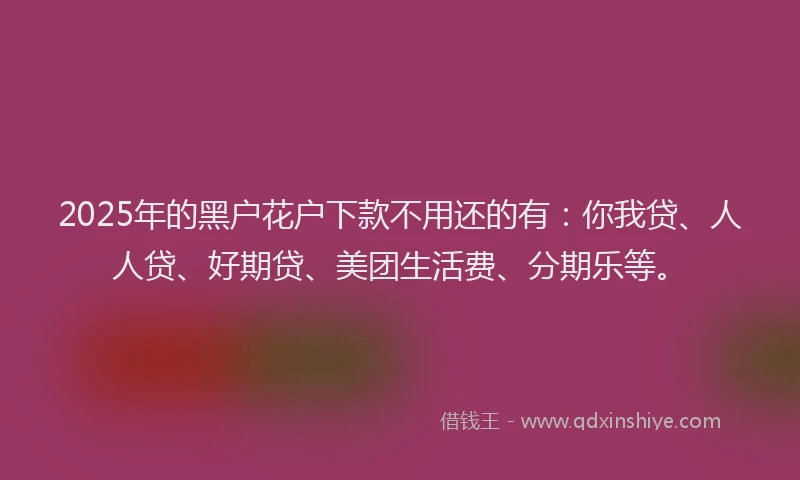 2025年的黑户花户下款不用还的有：你我贷、人人贷、好期贷、美团生活费、分期乐等。