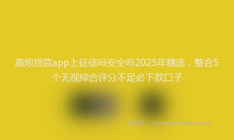 高炮贷款app上征信吗安全吗2025年精选，整合5个无视综合评分不足必下款口子