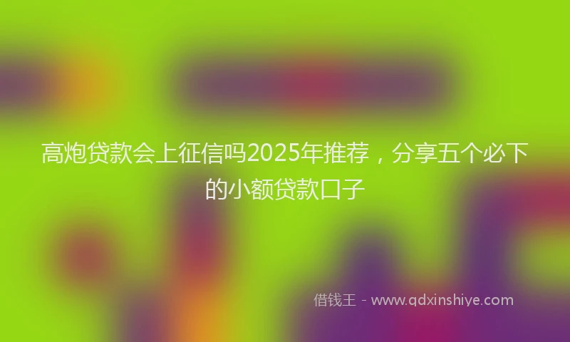 高炮贷款会上征信吗2025年推荐，分享五个必下的小额贷款口子