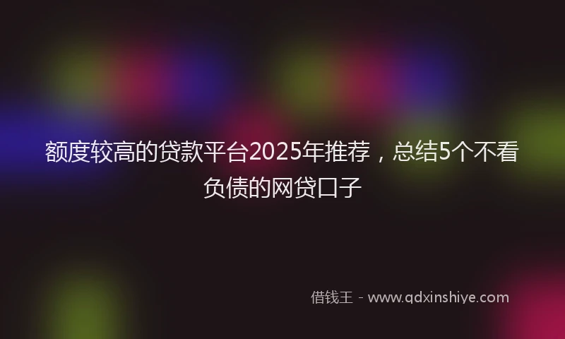 额度较高的贷款平台2025年推荐，总结5个不看负债的网贷口子