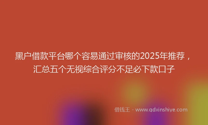 黑户借款平台哪个容易通过审核的2025年推荐，汇总五个无视综合评分不足必下款口子