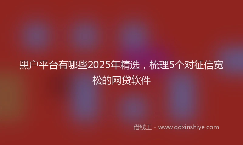 黑户平台有哪些2025年精选，梳理5个对征信宽松的网贷软件