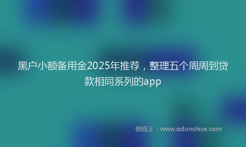 黑户小额备用金2025年推荐，整理五个周周到贷款相同系列的app