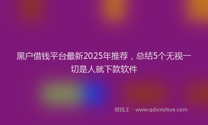 黑户借钱平台最新2025年推荐，总结5个无视一切是人就下款软件