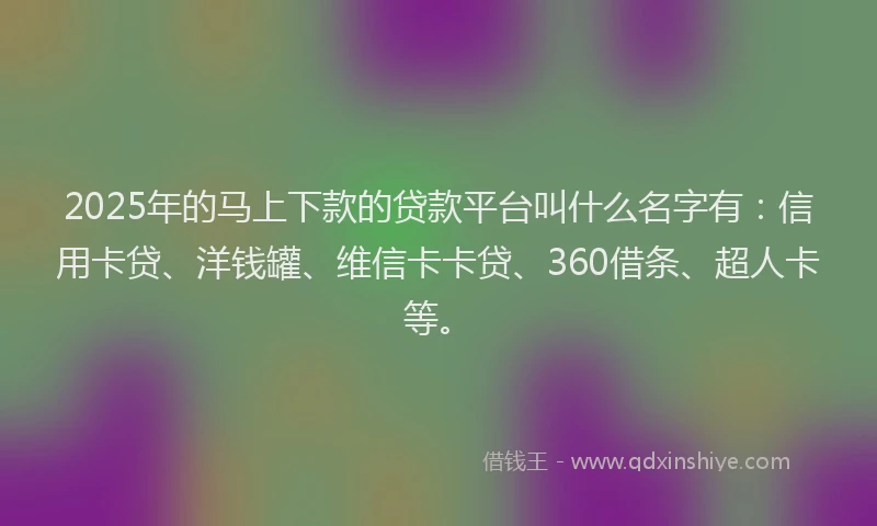 2025年的马上下款的贷款平台叫什么名字有:信用卡贷、洋钱罐、维信卡卡贷、360借条、超人卡等。