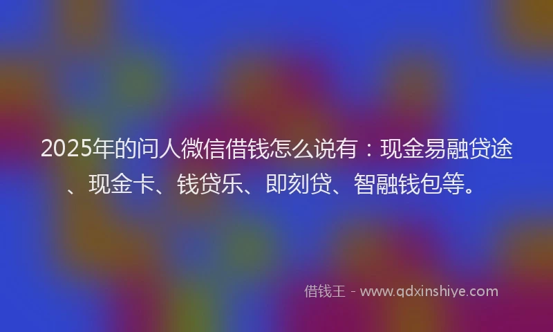 2025年的问人微信借钱怎么说有:现金易融贷途、现金卡、钱贷乐、即刻贷、智融钱包等。