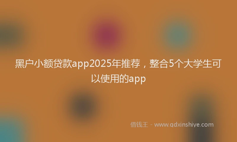 黑户小额贷款app2025年推荐，整合5个大学生可以使用的app