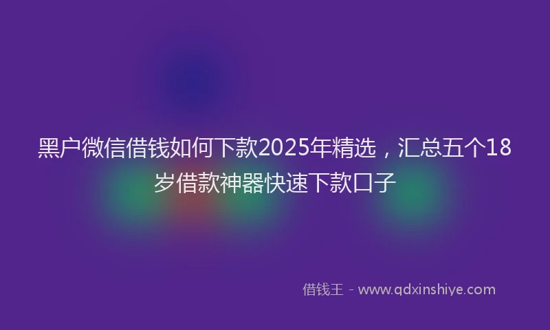 黑户微信借钱如何下款2025年精选，汇总五个18岁借款神器快速下款口子