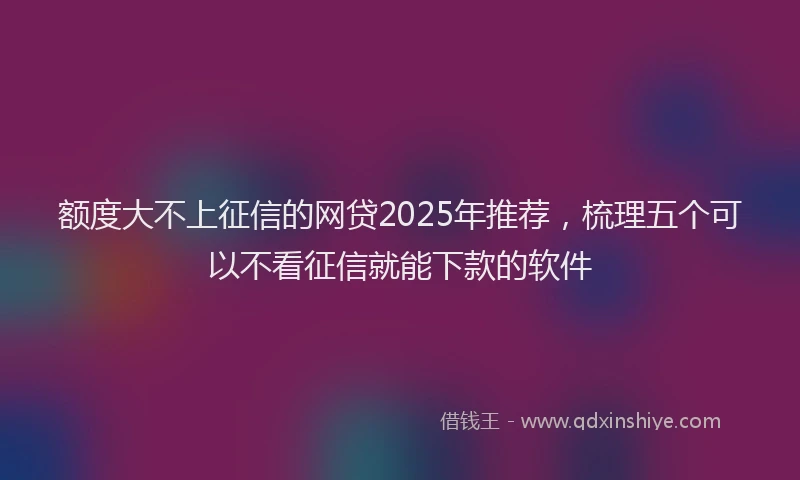 额度大不上征信的网贷2025年推荐，梳理五个可以不看征信就能下款的软件