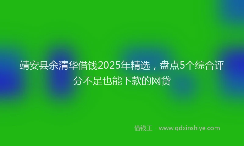 靖安县余清华借钱2025年精选，盘点5个综合评分不足也能下款的网贷