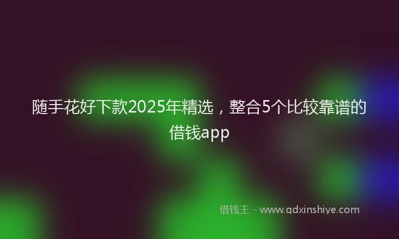 随手花好下款2025年精选，整合5个比较靠谱的借钱app