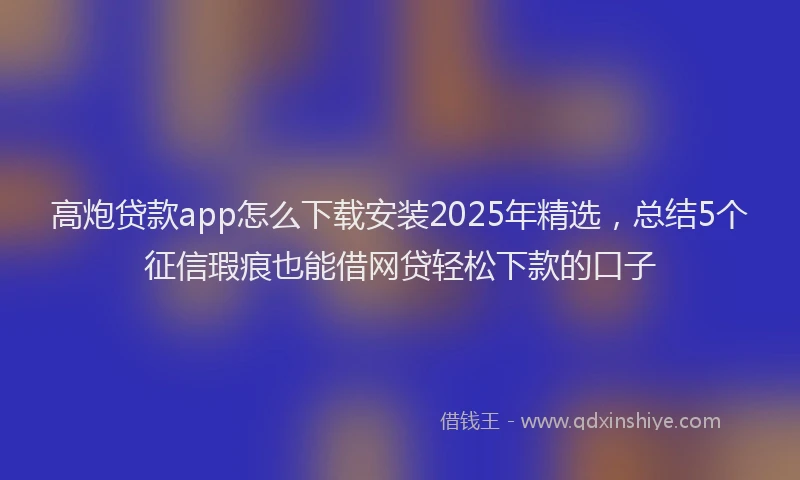 高炮贷款app怎么下载安装2025年精选，总结5个征信瑕疵也能借网贷轻松下款的口子
