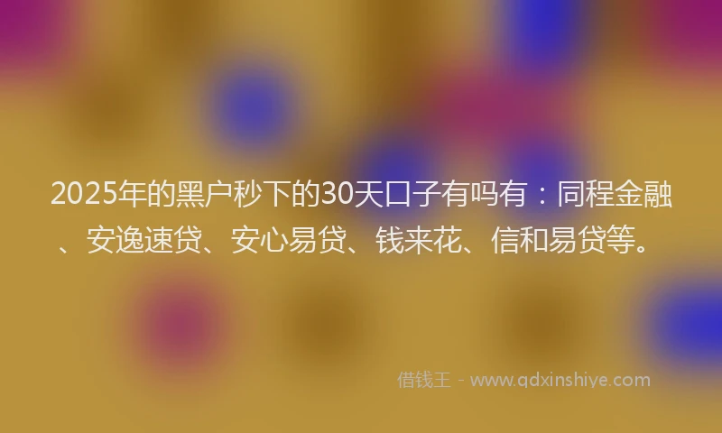 2025年的黑户秒下的30天口子有吗有：同程金融、安逸速贷、安心易贷、钱来花、信和易贷等。