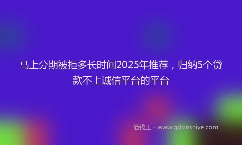 马上分期被拒多长时间2025年推荐，归纳5个贷款不上诚信平台的平台