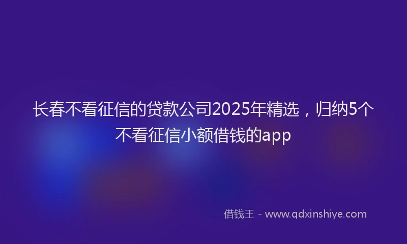 长春不看征信的贷款公司2025年精选，归纳5个不看征信小额借钱的app