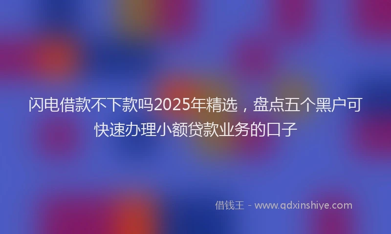 闪电借款不下款吗2025年精选，盘点五个黑户可快速办理小额贷款业务的口子