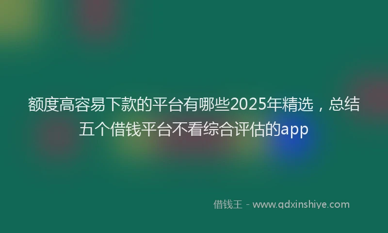 额度高容易下款的平台有哪些2025年精选，总结五个借钱平台不看综合评估的app