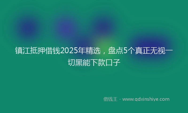 镇江抵押借钱2025年精选，盘点5个真正无视一切黑能下款口子