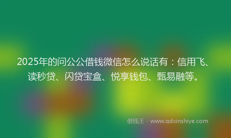 2025年的问公公借钱微信怎么说话有：信用飞、读秒贷、闪贷宝盒、悦享钱包、甄易融等。
