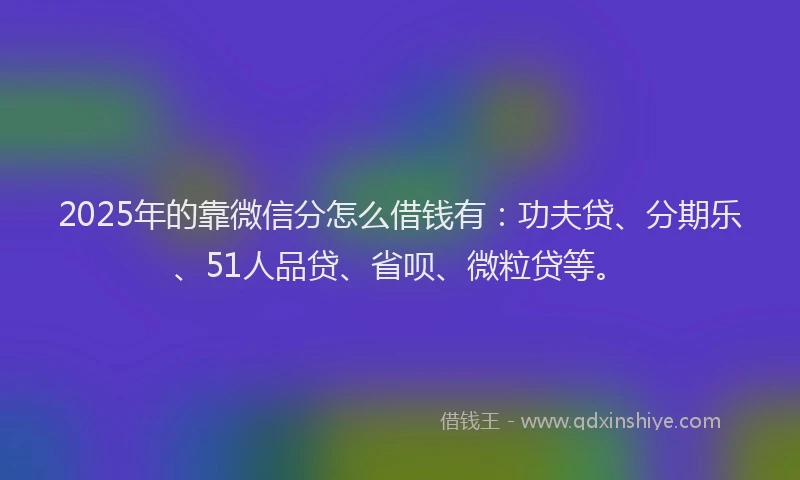 2025年的靠微信分怎么借钱有：功夫贷、分期乐、51人品贷、省呗、微粒贷等。
