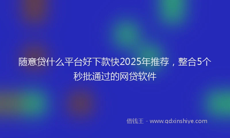 随意贷什么平台好下款快2025年推荐，整合5个秒批通过的网贷软件