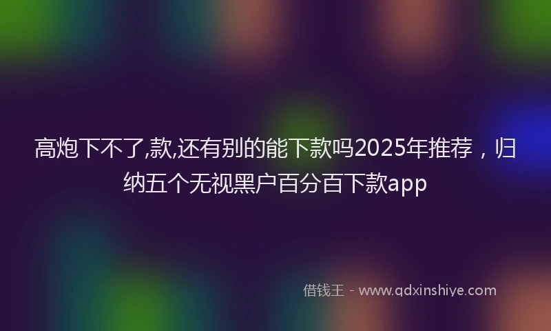 高炮下不了,款,还有别的能下款吗2025年推荐，归纳五个无视黑户百分百下款app