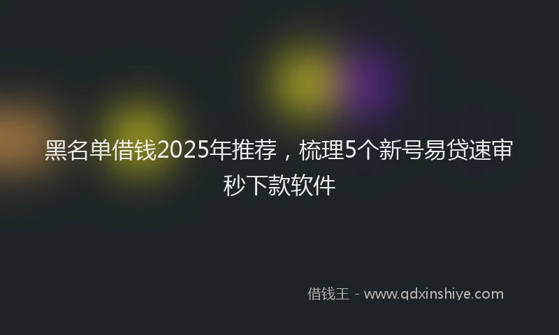 黑名单借钱2025年推荐，梳理5个新号易贷速审秒下款软件