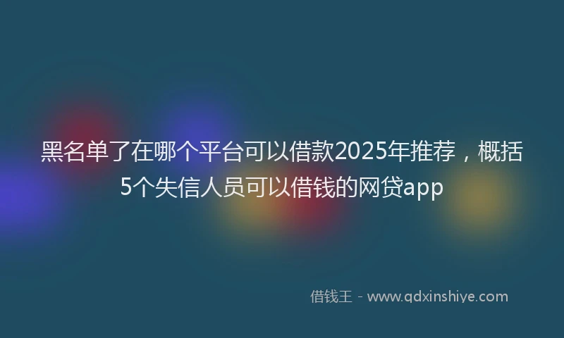 黑名单了在哪个平台可以借款2025年推荐，概括5个失信人员可以借钱的网贷app