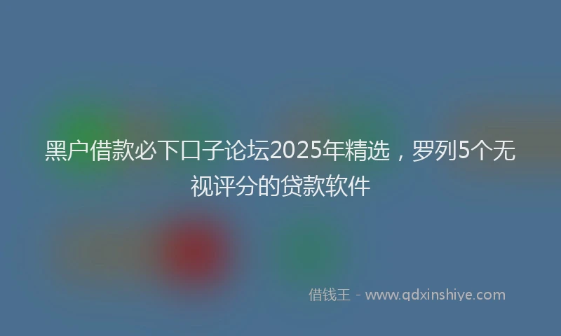 黑户借款必下口子论坛2025年精选，罗列5个无视评分的贷款软件