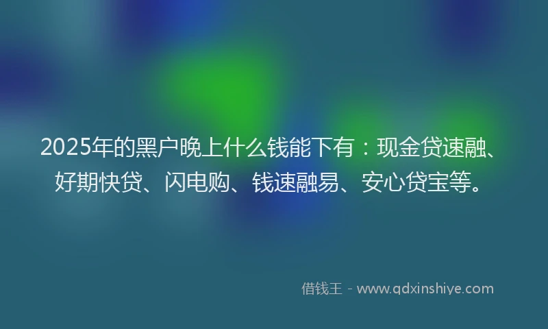 2025年的黑户晚上什么钱能下有：现金贷速融、好期快贷、闪电购、钱速融易、安心贷宝等。
