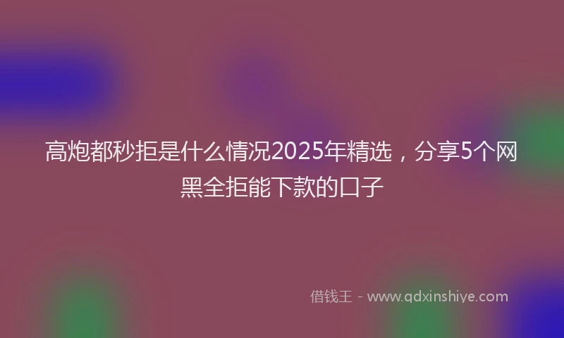 高炮都秒拒是什么情况2025年精选，分享5个网黑全拒能下款的口子