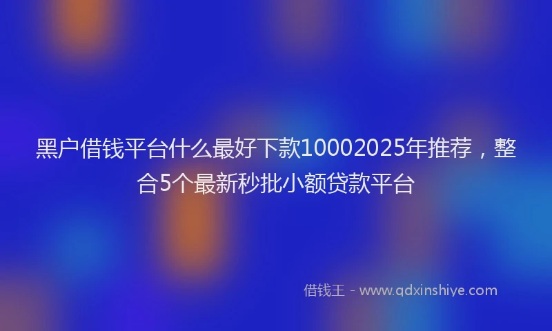 黑户借钱平台什么最好下款10002025年推荐，整合5个最新秒批小额贷款平台