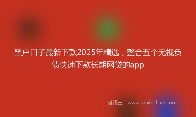 黑户口子最新下款2025年精选，整合五个无视负债快速下款长期网贷的app