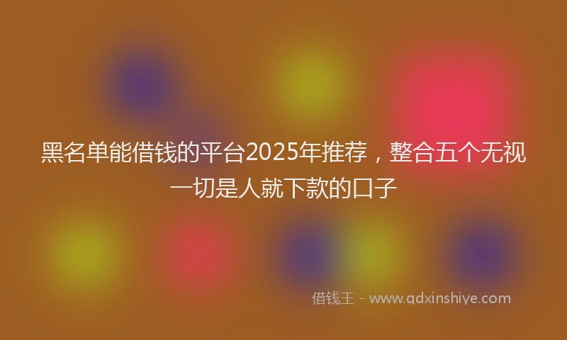 黑名单能借钱的平台2025年推荐，整合五个无视一切是人就下款的口子