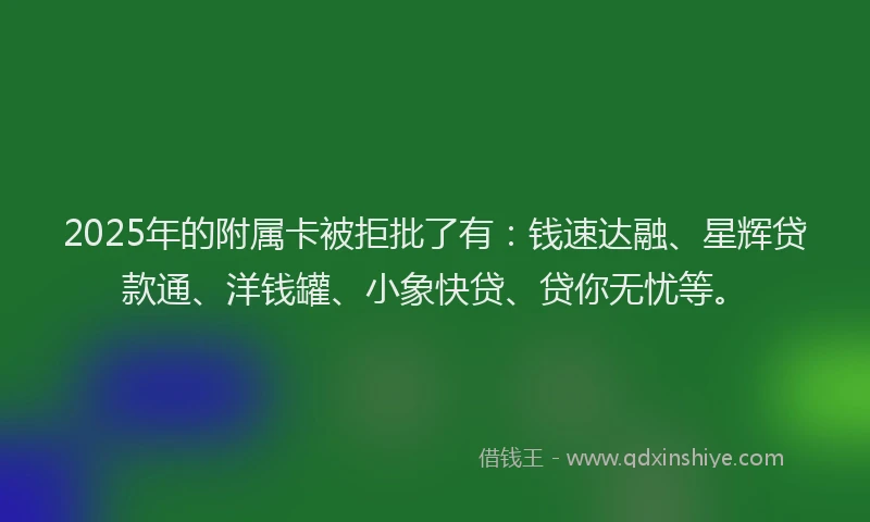 2025年的附属卡被拒批了有：钱速达融、星辉贷款通、洋钱罐、小象快贷、贷你无忧等。