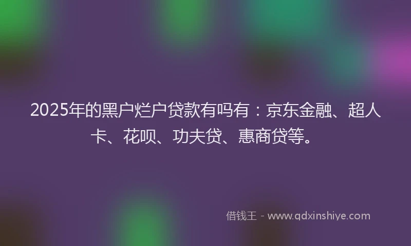 2025年的黑户烂户贷款有吗有:京东金融、超人卡、花呗、功夫贷、惠商贷等。