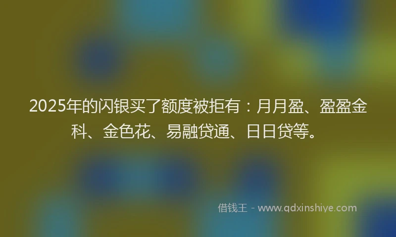 2025年的闪银买了额度被拒有：月月盈、盈盈金科、金色花、易融贷通、日日贷等。